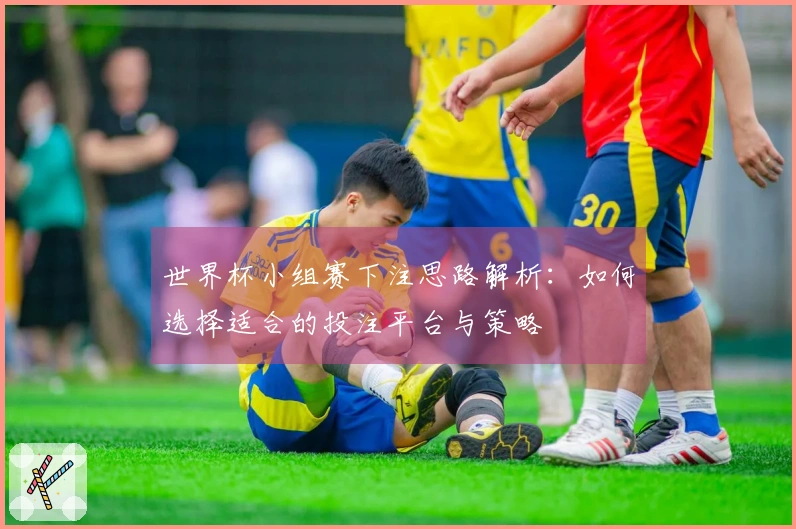 世界杯小组赛下注思路解析：如何选择适合的投注平台与策略