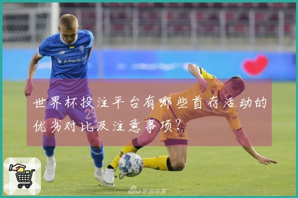 世界杯投注平台有哪些首存活动的优劣对比及注意事项？